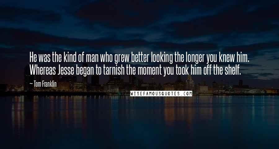 Tom Franklin Quotes: He was the kind of man who grew better looking the longer you knew him. Whereas Jesse began to tarnish the moment you took him off the shelf.