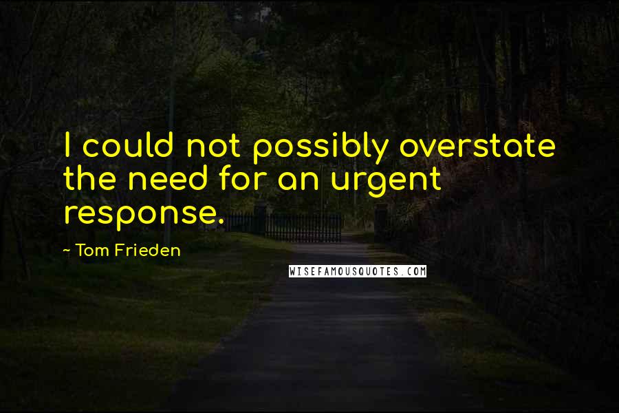 Tom Frieden Quotes: I could not possibly overstate the need for an urgent response.