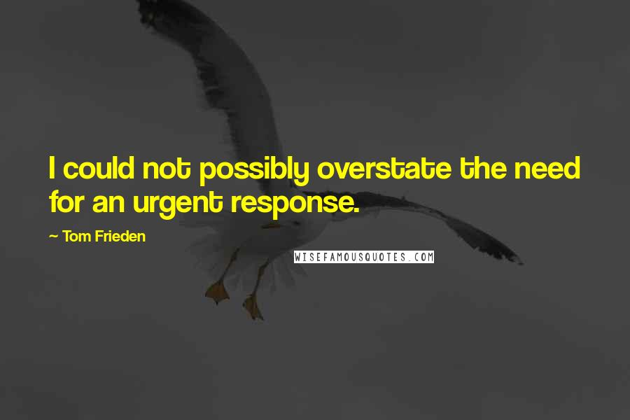 Tom Frieden Quotes: I could not possibly overstate the need for an urgent response.