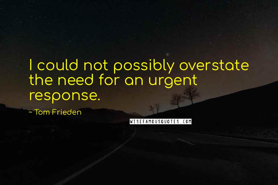 Tom Frieden Quotes: I could not possibly overstate the need for an urgent response.