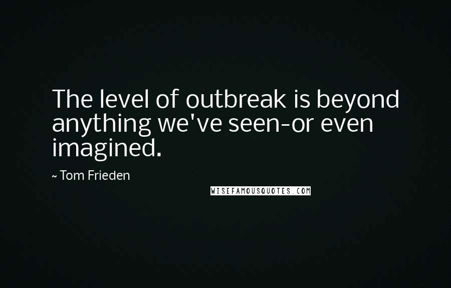 Tom Frieden Quotes: The level of outbreak is beyond anything we've seen-or even imagined.