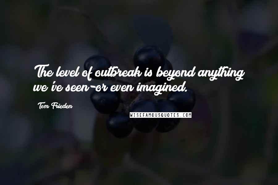 Tom Frieden Quotes: The level of outbreak is beyond anything we've seen-or even imagined.