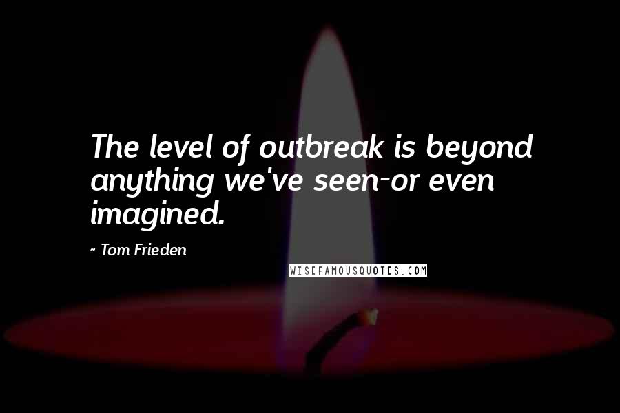 Tom Frieden Quotes: The level of outbreak is beyond anything we've seen-or even imagined.