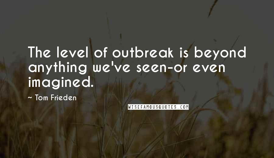 Tom Frieden Quotes: The level of outbreak is beyond anything we've seen-or even imagined.