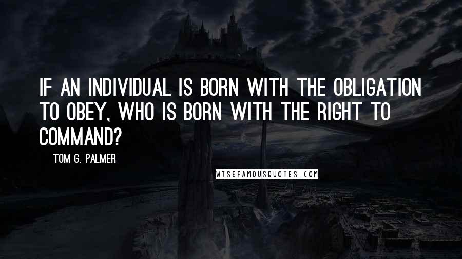 Tom G. Palmer Quotes: If an individual is born with the obligation to obey, who is born with the right to command?