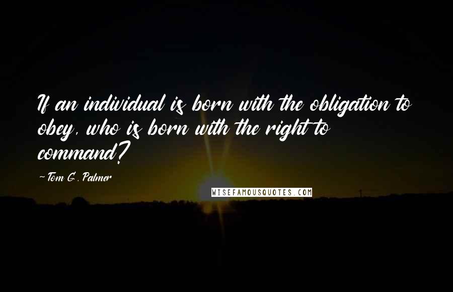 Tom G. Palmer Quotes: If an individual is born with the obligation to obey, who is born with the right to command?