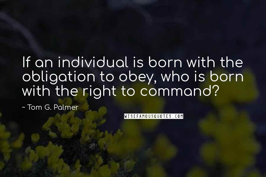 Tom G. Palmer Quotes: If an individual is born with the obligation to obey, who is born with the right to command?