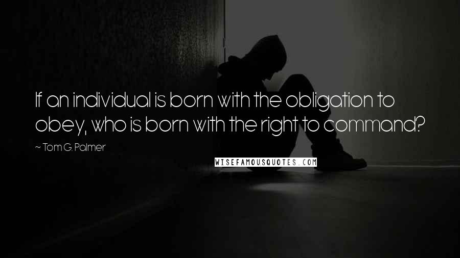 Tom G. Palmer Quotes: If an individual is born with the obligation to obey, who is born with the right to command?