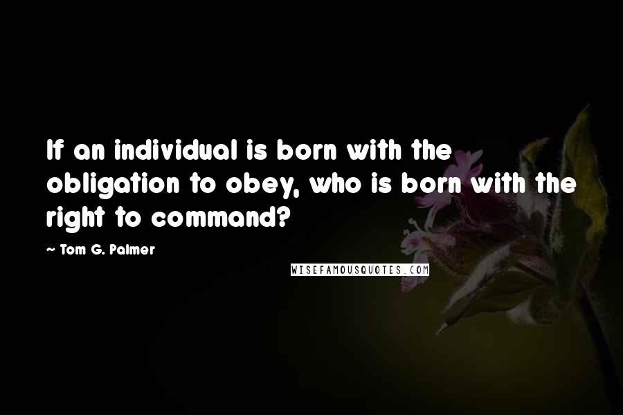 Tom G. Palmer Quotes: If an individual is born with the obligation to obey, who is born with the right to command?