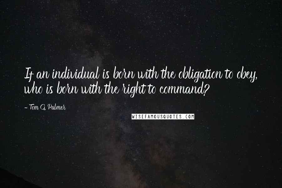 Tom G. Palmer Quotes: If an individual is born with the obligation to obey, who is born with the right to command?