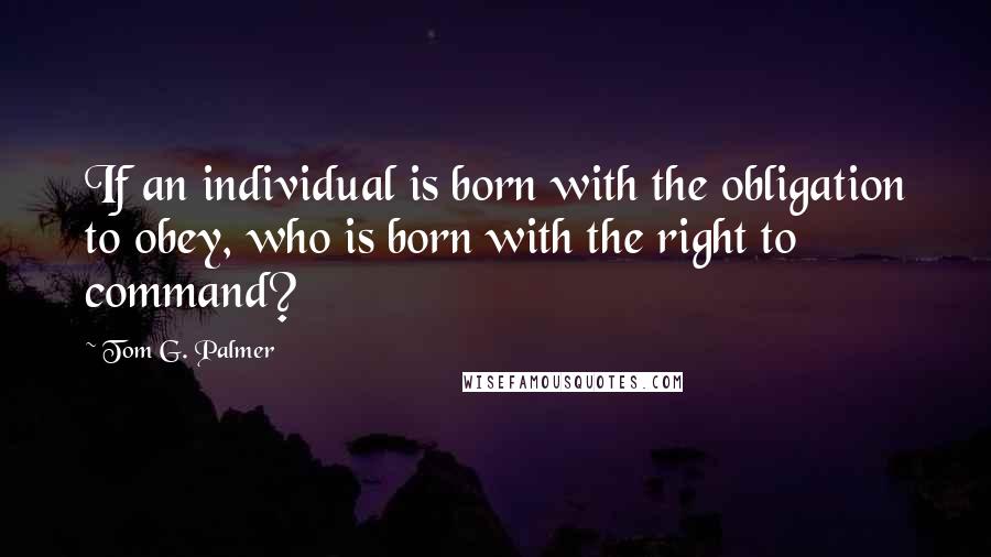 Tom G. Palmer Quotes: If an individual is born with the obligation to obey, who is born with the right to command?