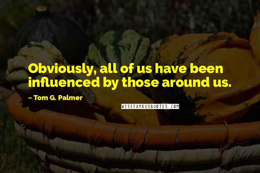 Tom G. Palmer Quotes: Obviously, all of us have been influenced by those around us.