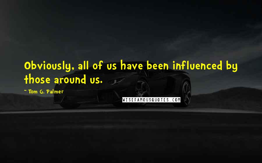 Tom G. Palmer Quotes: Obviously, all of us have been influenced by those around us.