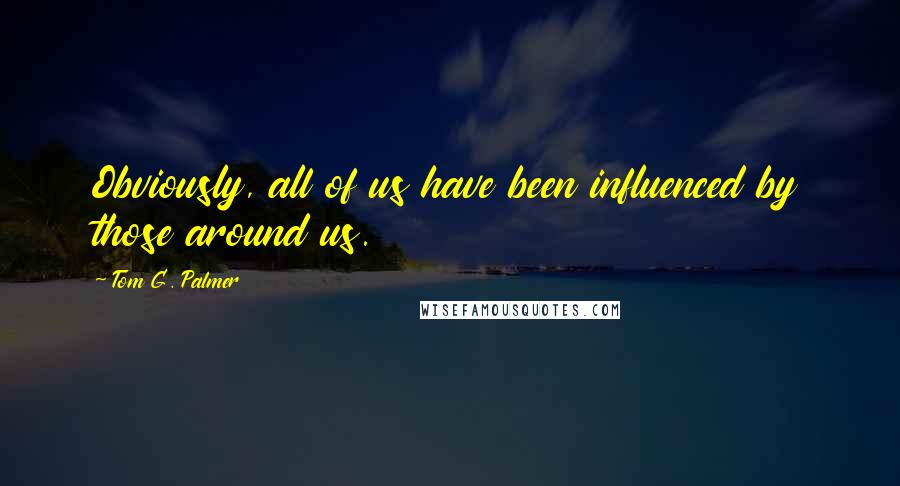 Tom G. Palmer Quotes: Obviously, all of us have been influenced by those around us.