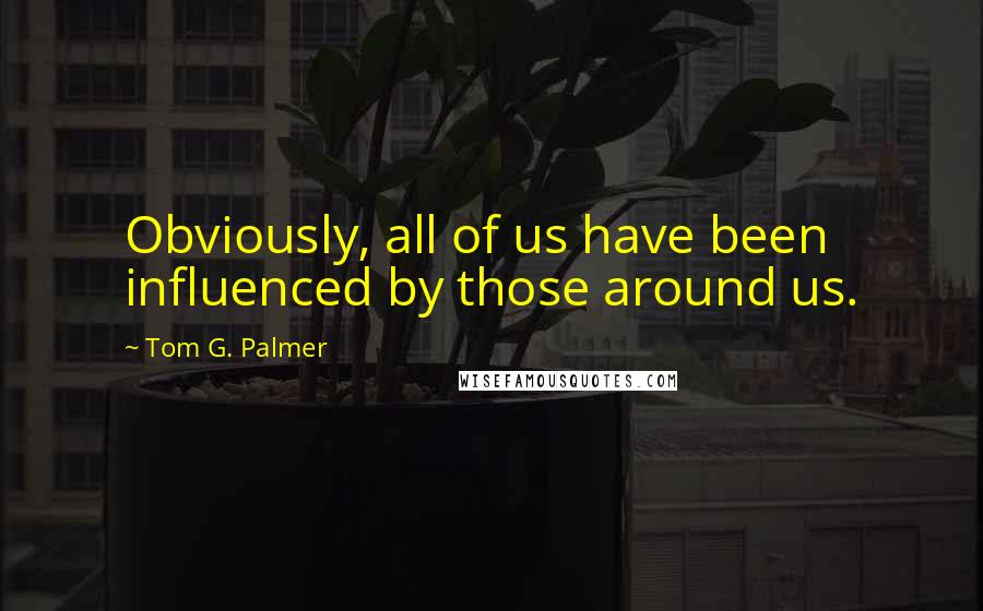 Tom G. Palmer Quotes: Obviously, all of us have been influenced by those around us.