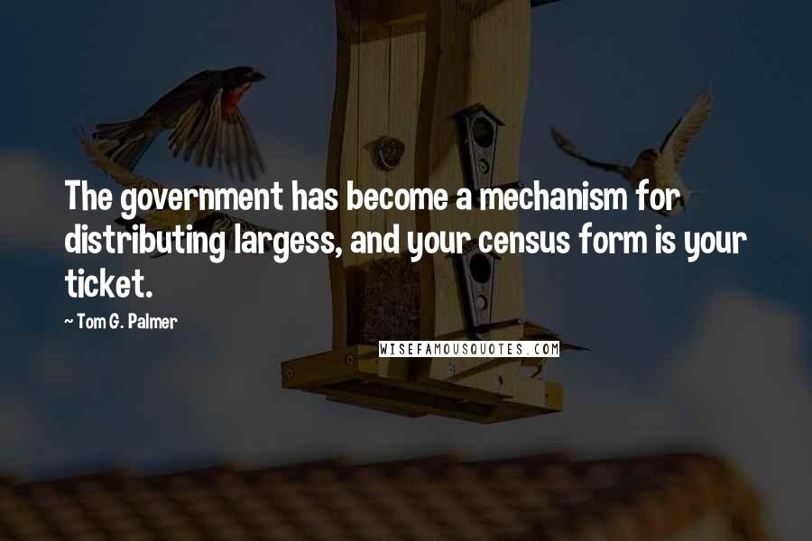 Tom G. Palmer Quotes: The government has become a mechanism for distributing largess, and your census form is your ticket.