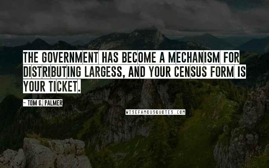 Tom G. Palmer Quotes: The government has become a mechanism for distributing largess, and your census form is your ticket.