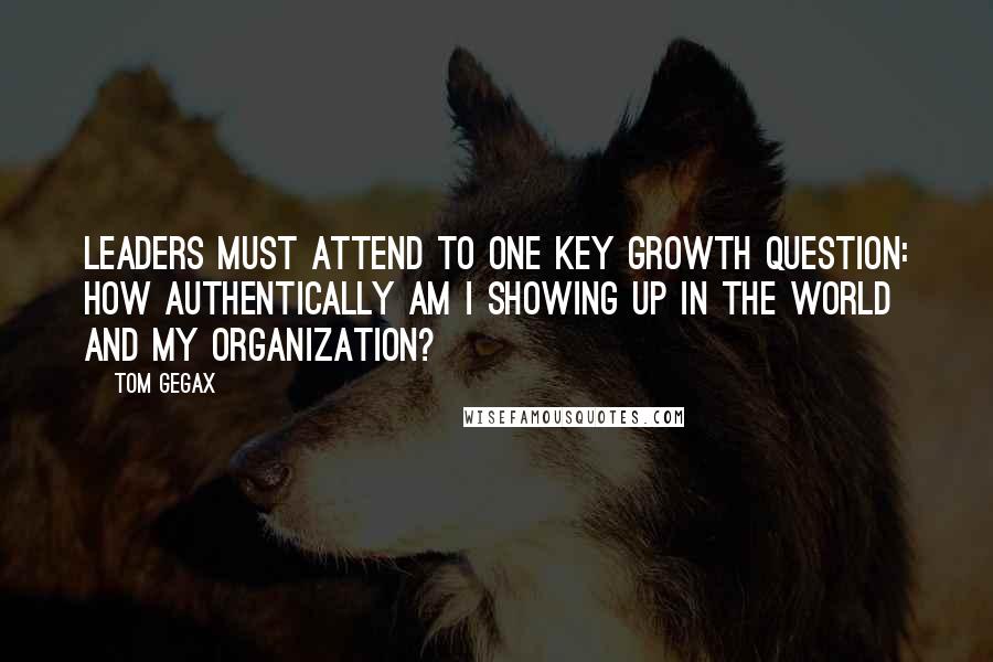 Tom Gegax Quotes: Leaders must attend to one key growth question: How authentically am I showing up in the world and my organization?