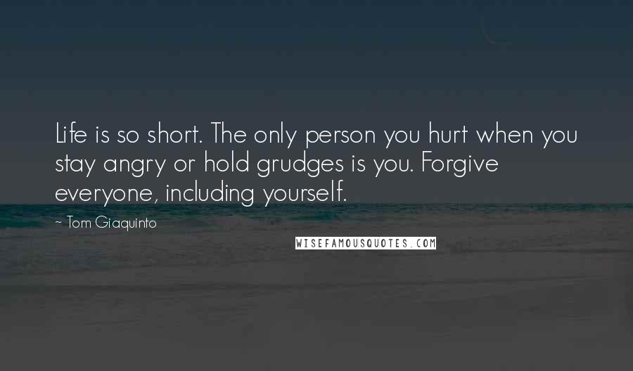 Tom Giaquinto Quotes: Life is so short. The only person you hurt when you stay angry or hold grudges is you. Forgive everyone, including yourself.