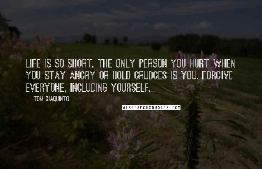 Tom Giaquinto Quotes: Life is so short. The only person you hurt when you stay angry or hold grudges is you. Forgive everyone, including yourself.