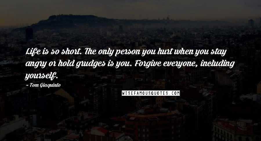 Tom Giaquinto Quotes: Life is so short. The only person you hurt when you stay angry or hold grudges is you. Forgive everyone, including yourself.