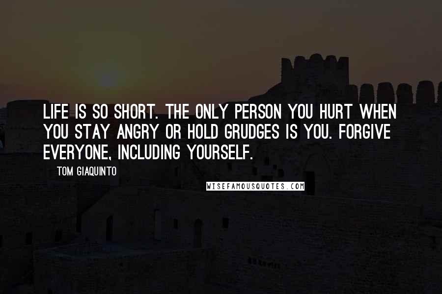 Tom Giaquinto Quotes: Life is so short. The only person you hurt when you stay angry or hold grudges is you. Forgive everyone, including yourself.