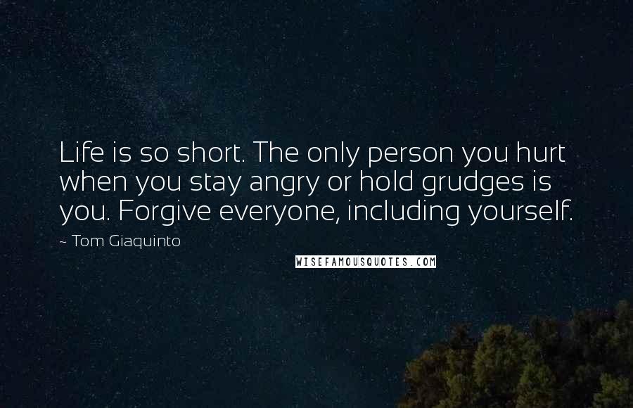 Tom Giaquinto Quotes: Life is so short. The only person you hurt when you stay angry or hold grudges is you. Forgive everyone, including yourself.