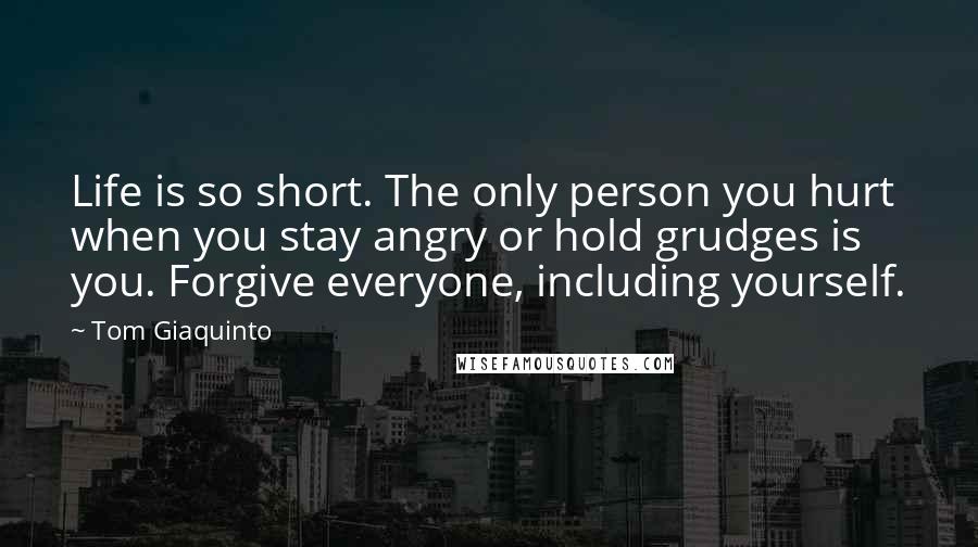 Tom Giaquinto Quotes: Life is so short. The only person you hurt when you stay angry or hold grudges is you. Forgive everyone, including yourself.