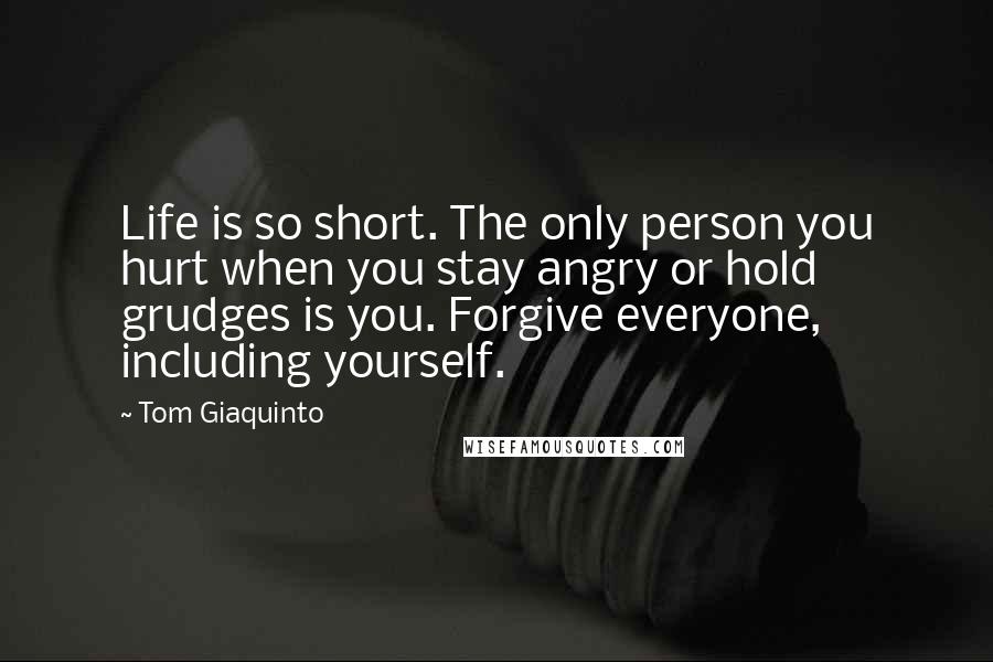 Tom Giaquinto Quotes: Life is so short. The only person you hurt when you stay angry or hold grudges is you. Forgive everyone, including yourself.