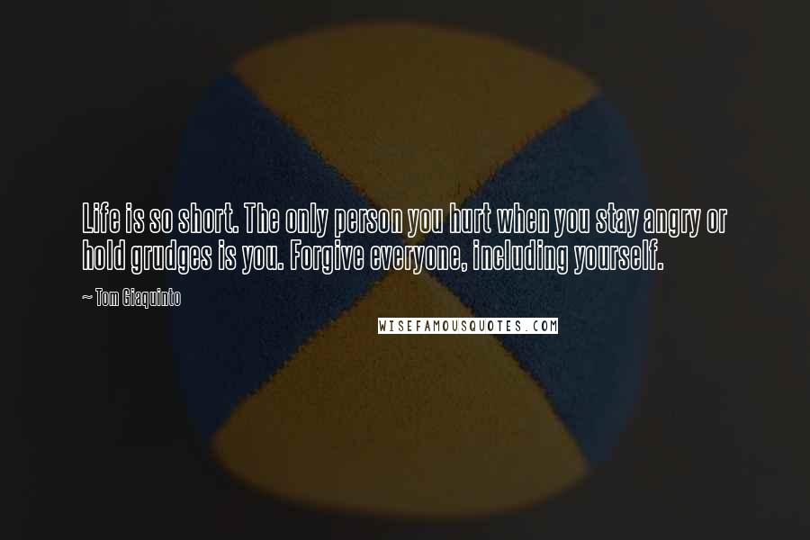 Tom Giaquinto Quotes: Life is so short. The only person you hurt when you stay angry or hold grudges is you. Forgive everyone, including yourself.