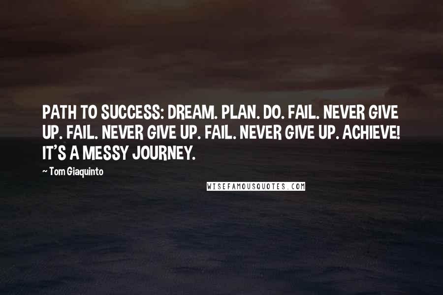 Tom Giaquinto Quotes: PATH TO SUCCESS: DREAM. PLAN. DO. FAIL. NEVER GIVE UP. FAIL. NEVER GIVE UP. FAIL. NEVER GIVE UP. ACHIEVE! IT'S A MESSY JOURNEY.