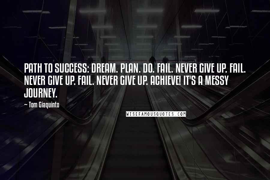 Tom Giaquinto Quotes: PATH TO SUCCESS: DREAM. PLAN. DO. FAIL. NEVER GIVE UP. FAIL. NEVER GIVE UP. FAIL. NEVER GIVE UP. ACHIEVE! IT'S A MESSY JOURNEY.