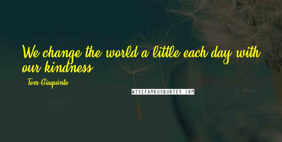 Tom Giaquinto Quotes: We change the world a little each day with our kindness.