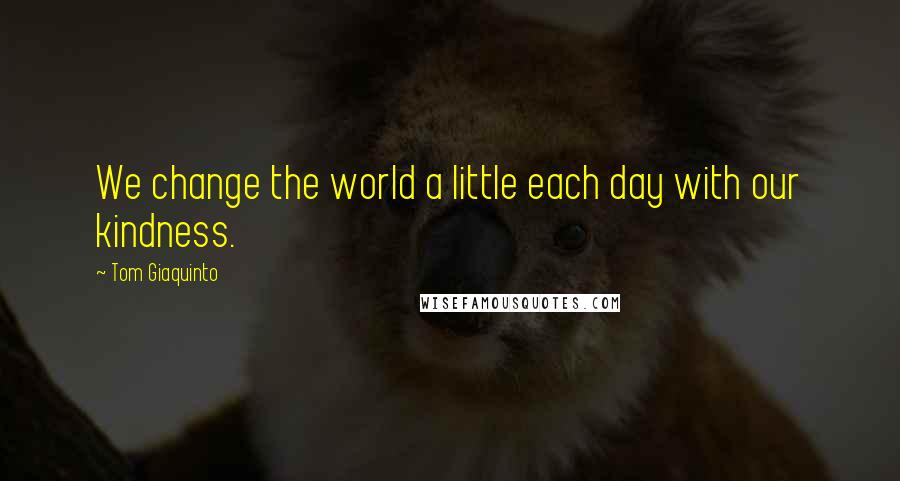 Tom Giaquinto Quotes: We change the world a little each day with our kindness.