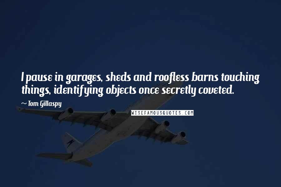 Tom Gillaspy Quotes: I pause in garages, sheds and roofless barns touching things, identifying objects once secretly coveted.