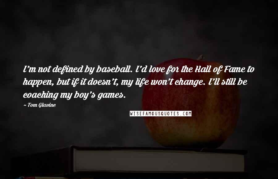 Tom Glavine Quotes: I'm not defined by baseball. I'd love for the Hall of Fame to happen, but if it doesn't, my life won't change. I'll still be coaching my boy's games.