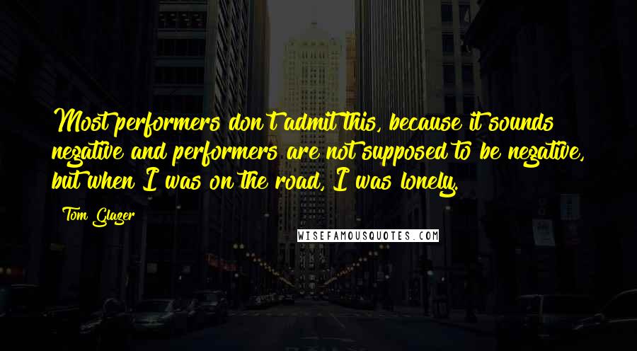 Tom Glazer Quotes: Most performers don't admit this, because it sounds negative and performers are not supposed to be negative, but when I was on the road, I was lonely.