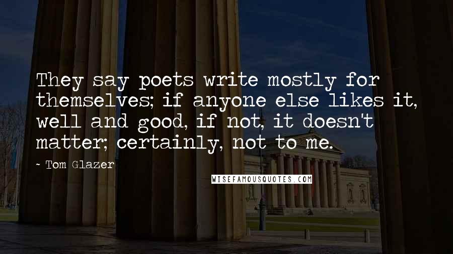 Tom Glazer Quotes: They say poets write mostly for themselves; if anyone else likes it, well and good, if not, it doesn't matter; certainly, not to me.