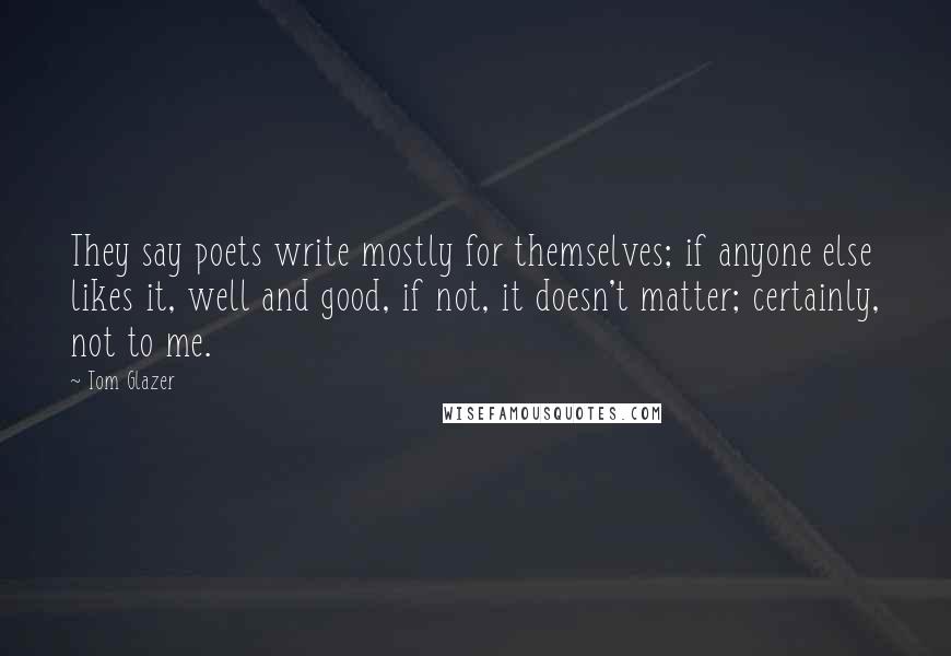 Tom Glazer Quotes: They say poets write mostly for themselves; if anyone else likes it, well and good, if not, it doesn't matter; certainly, not to me.