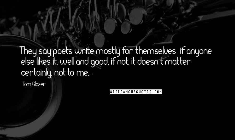 Tom Glazer Quotes: They say poets write mostly for themselves; if anyone else likes it, well and good, if not, it doesn't matter; certainly, not to me.