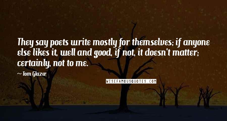 Tom Glazer Quotes: They say poets write mostly for themselves; if anyone else likes it, well and good, if not, it doesn't matter; certainly, not to me.