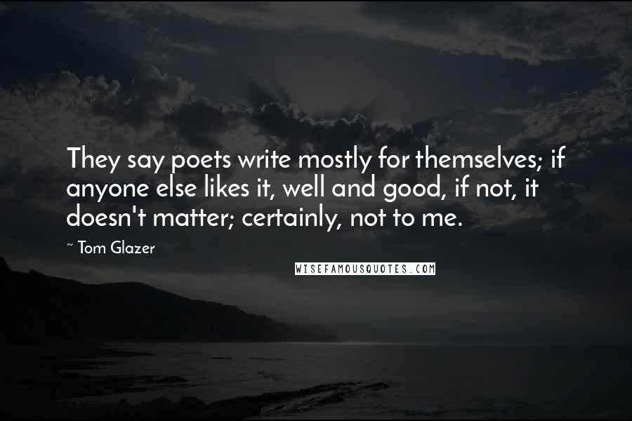 Tom Glazer Quotes: They say poets write mostly for themselves; if anyone else likes it, well and good, if not, it doesn't matter; certainly, not to me.