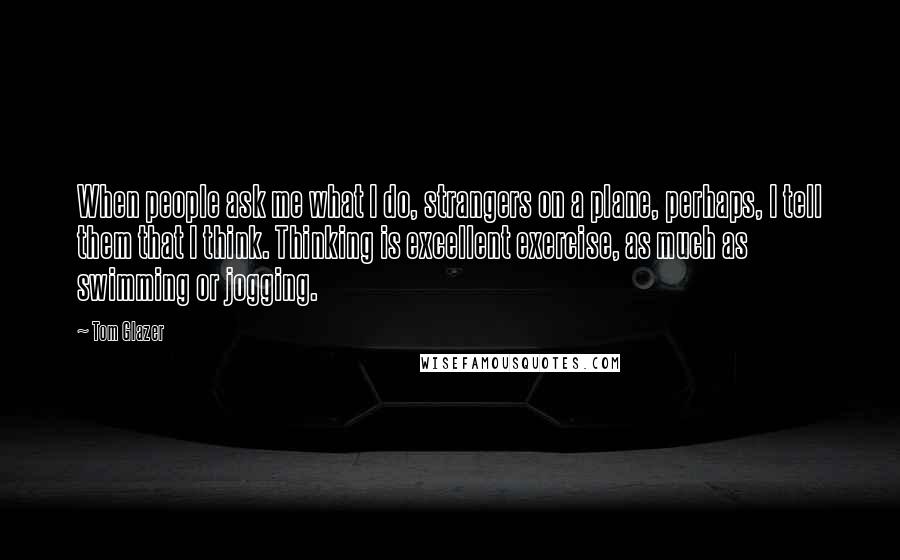 Tom Glazer Quotes: When people ask me what I do, strangers on a plane, perhaps, I tell them that I think. Thinking is excellent exercise, as much as swimming or jogging.