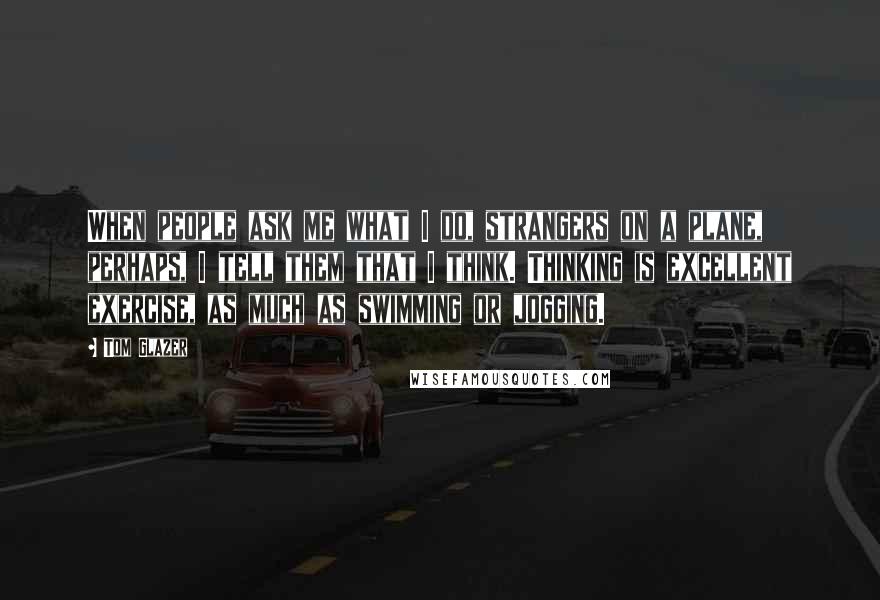 Tom Glazer Quotes: When people ask me what I do, strangers on a plane, perhaps, I tell them that I think. Thinking is excellent exercise, as much as swimming or jogging.