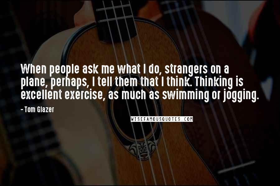 Tom Glazer Quotes: When people ask me what I do, strangers on a plane, perhaps, I tell them that I think. Thinking is excellent exercise, as much as swimming or jogging.