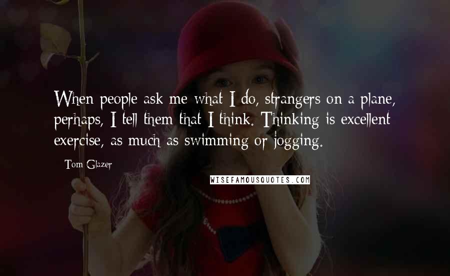 Tom Glazer Quotes: When people ask me what I do, strangers on a plane, perhaps, I tell them that I think. Thinking is excellent exercise, as much as swimming or jogging.