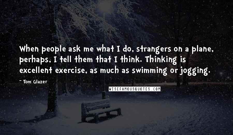 Tom Glazer Quotes: When people ask me what I do, strangers on a plane, perhaps, I tell them that I think. Thinking is excellent exercise, as much as swimming or jogging.