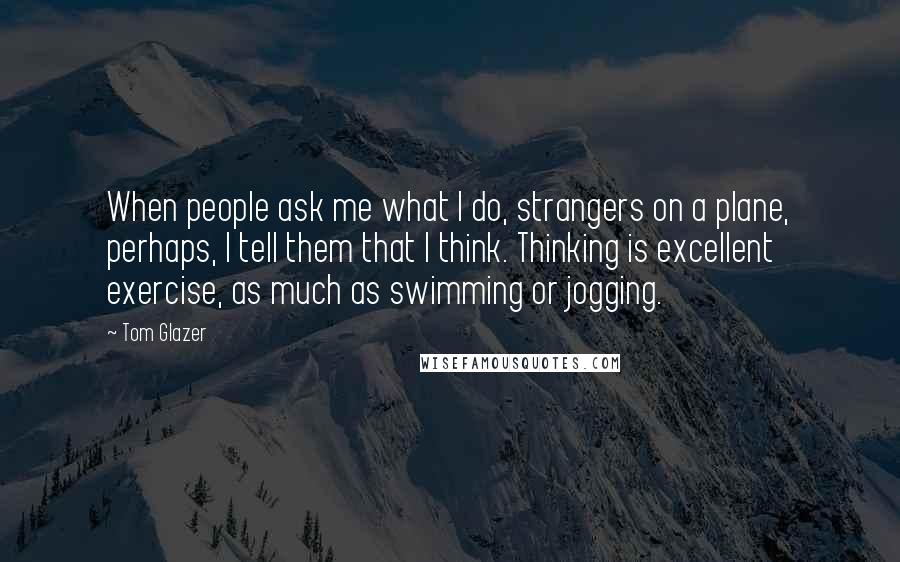 Tom Glazer Quotes: When people ask me what I do, strangers on a plane, perhaps, I tell them that I think. Thinking is excellent exercise, as much as swimming or jogging.