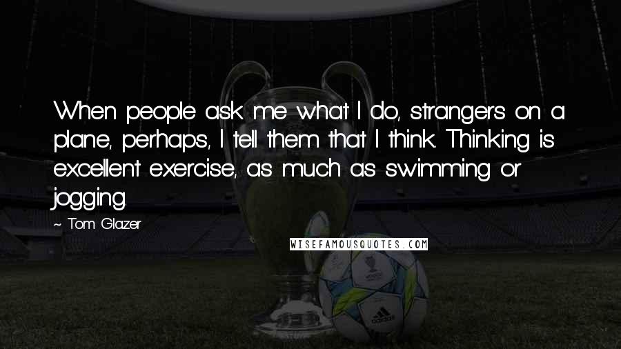 Tom Glazer Quotes: When people ask me what I do, strangers on a plane, perhaps, I tell them that I think. Thinking is excellent exercise, as much as swimming or jogging.