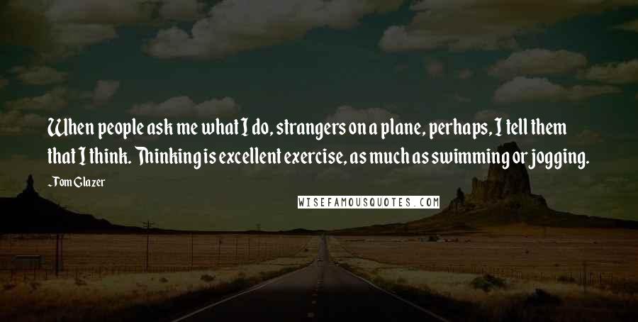 Tom Glazer Quotes: When people ask me what I do, strangers on a plane, perhaps, I tell them that I think. Thinking is excellent exercise, as much as swimming or jogging.